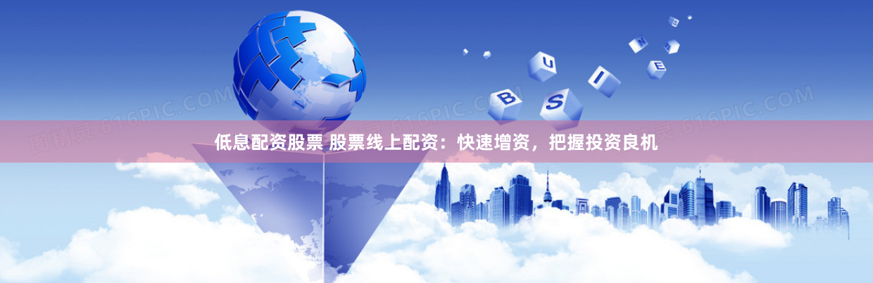 低息配资股票 股票线上配资：快速增资，把握投资良机