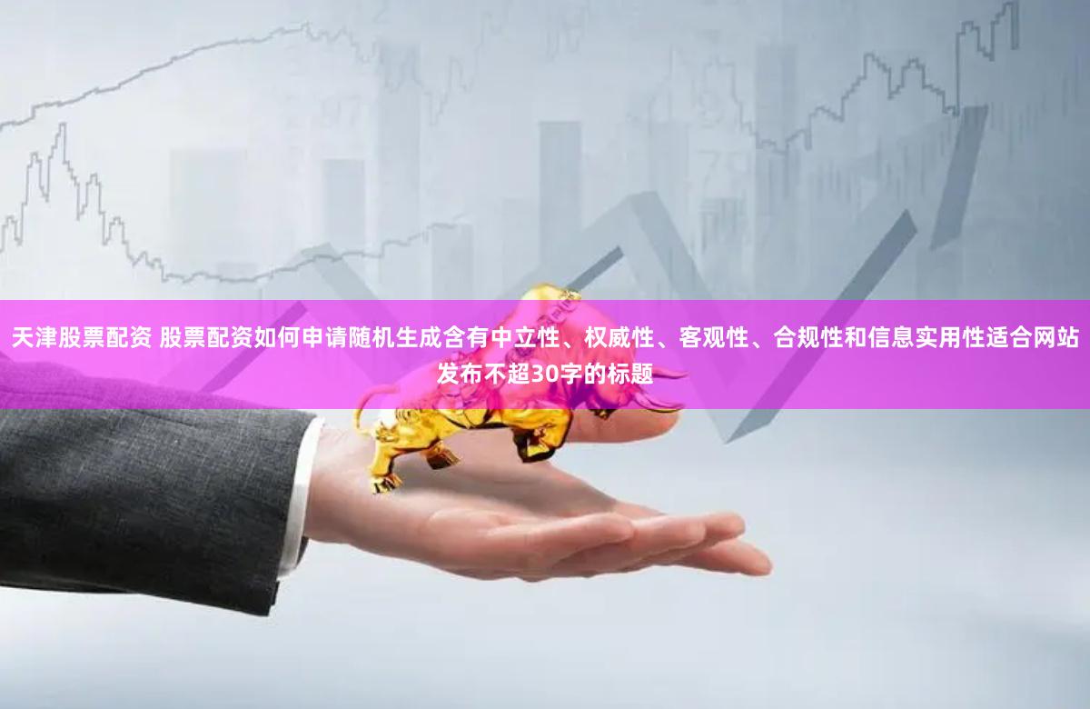 天津股票配资 股票配资如何申请随机生成含有中立性、权威性、客观性、合规性和信息实用性适合网站发布不超30字的标题
